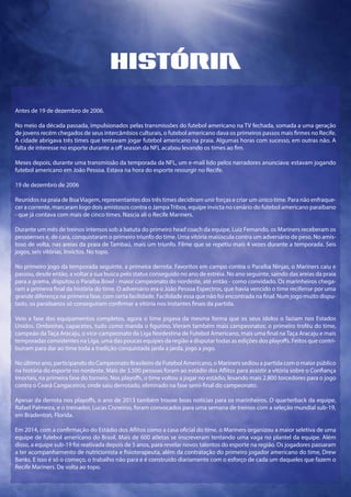 História
Antes de 19 de dezembro de 2006.
No meio da década passada, impulsionados pelas transmissões do futebol americano na TV fechada, somada a uma geração
de jovens recém chegados de seus intercâmbios culturais, o futebol americano dava os primeiros passos mais firmes no Recife.
A cidade abrigava três times que tentavam jogar futebol americano na praia. Algumas horas com sucesso, em outras não. A
falta de interesse no esporte durante a off season da NFL acabou levando os times ao fim.
Meses depois, durante uma transmissão da temporada da NFL, um e-mail lido pelos narradores anunciava: estavam jogando
futebol americano em João Pessoa. Estava na hora do esporte ressurgir no Recife.
19 de dezembro de 2006
Reunidos na praia de BoaViagem, representantes dos três times decidiram unir forças e criar um único time. Para não enfraque-
cer a corrente, marcaram logo dois amistosos contra o JampaTribos, equipe invicta no cenário do futebol americano paraibano
- que já contava com mais de cinco times. Nascia ali o Recife Mariners.
Durante um mês de treinos intensos sob a batuta do primeiro head coach da equipe, Luiz Fernando, os Mariners receberam os
pessoenses e, de cara, conquistaram o primeiro triunfo do time. Uma vitória maiúscula contra um adversário de peso. No amis-
toso de volta, nas areias da praia de Tambaú, mais um triunfo. Filme que se repetiu mais 4 vezes durante a temporada. Seis
jogos, seis vitórias. Invictos. No topo.
No primeiro jogo da temporada seguinte, a primeira derrota. Favoritos em campo contra o Paraíba Ninjas, o Mariners caiu e
passou, desde então, a voltar a sua busca pelo status conseguido no ano de estréia. No ano seguinte, saindo das areias da praia
para a grama, disputou o Paraíba Bowl - maior campeonato do nordeste, até então - como convidado. Os marinheiros chega-
ram a primeira final da história do time. O adversário era o João Pessoa Espectros, que havia vencido o time recifense por uma
grande diferença na primeira fase, com certa facilidade. Facilidade essa que não foi encontrada na final. Num jogo muito dispu-
tado, os paraibanos só conseguiram confirmar a vitória nos instantes finais da partida.
Veio a fase dos equipamentos completos, agora o time jogava da mesma forma que os seus ídolos o faziam nos Estados
Unidos. Ombreiras, capacetes, tudo como manda o figurino. Vieram também mais campeonatos: o primeiro troféu do time,
campeão da Taça Aracaju, o vice-campeonato da Liga Nordestina de Futebol Americano, mais uma final na Taça Aracaju e mais
temporadas consistentes na Liga, uma das poucas equipes da região a disputar todas as edições dos playoffs. Feitos que contri-
buiram para dar ao time toda a tradição conquistada jarda a jarda, jogo a jogo.
No último ano, participando do Campeonato Brasileiro de Futebol Americano, o Mariners sediou a partida com o maior público
na história do esporte no nordeste. Mais de 3.500 pessoas foram ao estádio dos Aflitos para assistir a vitória sobre o Confiança
Imortais, na primeira fase do torneio. Nos playoffs, o time voltou a jogar no estádio, levando mais 2.800 torcedores para o jogo
contra o Ceará Cangaceiros, onde saiu derrotado, eliminado na fase semi-final do campeonato.
Apesar da derrota nos playoffs, o ano de 2013 também trouxe boas notícias para os marinheiros. O quarterback da equipe,
Rafael Palmeira, e o treinador, Lucas Cisneiros, foram convocados para uma semana de treinos com a seleção mundial sub-19,
em Bradenton, Florida.
Em 2014, com a confirmação do Estádio dos Aflitos como a casa oficial do time, o Mariners organizou a maior seletiva de uma
equipe de futebol americano do Brasil. Mais de 600 atletas se inscreveram tentando uma vaga no plantel da equipe. Além
disso, a equipe sub-19 foi reativada depois de 5 anos, para revelar novos talentos do esporte na região. Os jogadores passaram
a ter acompanhamento de nutricionista e fisioterapeuta, além da contratação do primeiro jogador americano do time, Drew
Banks. E isso é só o começo, o trabalho não para e é construído diariamente com o esforço de cada um daqueles que fazem o
Recife Mariners. De volta ao topo.
 