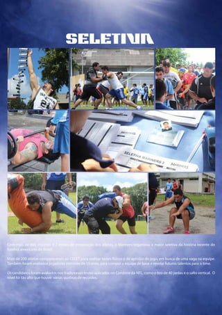 seletia
Com mais de 600 inscritos e 2 meses de preparação dos atletas, o Mariners organizou a maior seletiva da história recente do
futebol americano do Brasil.
Mais de 200 atletas compareceram ao CEFET para realizar testes físicos e de aptidão do jogo, em busca de uma vaga na equipe.
Também foram avaliados jogadores menores de 19 anos, para compor a equipe de base e revelar futuros talentos para o time.
Os candidatos foram avaliados nos tradicionais testes aplicados no Combine da NFL, como o tiro de 40 jardas e o salto vertical. O
nível foi tão alto que houve várias quebras de recordes.
 