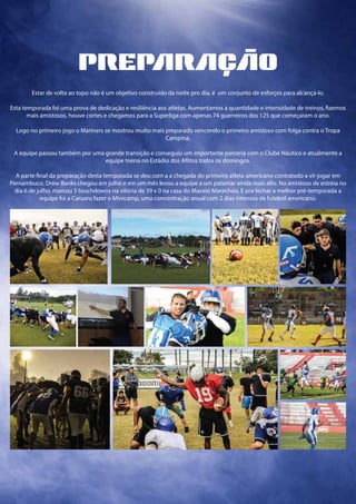 preprço
Estar de volta ao topo não é um objetivo construído da noite pro dia, é um conjunto de esforços para alcançá-lo.
Esta temporada foi uma prova de dedicação e resiliência aos atletas. Aumentamos a quantidade e intensidade de treinos, fizemos
mais amistosos, houve cortes e chegamos para a Superliga com apenas 74 guerreiros dos 125 que começaram o ano.
Logo no primeiro jogo o Mariners se mostrou muito mais preparado vencendo o primeiro amistoso com folga contra o Tropa
Campina.
A equipe passou também por uma grande transição e conseguiu um importante parceria com o Clube Náutico e atualmente a
equipe treina no Estádio dos Aflitos todos os domingos.
A parte final da preparação desta temporada se deu com a a chegada do primeiro atleta americano contratado a vir jogar em
Pernambuco. Drew Banks chegou em julho e em um mês levou a equipe a um patamar ainda mais alto. No amistoso de estreia no
dia 6 de julho, marcou 5 touchdowns na vitória de 39 x 0 na casa do Maceió Marechais. E pra fechar a melhor pré-temporada a
equipe foi a Caruaru fazer o Minicamp, uma concentração anual com 2 dias intensos de futebol americano.
 