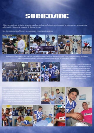 O Mariners desde sua fundação sempre se espelhou nas ligas profissionais americanas por se preocupar em sempre praticar
ações sociais e disseminar o esporte de diversas formas.
Nos últimos dois anos o Mariners se envolveu em vários tipos de projetos.
Recife Antigo de Coração - Em parceria com a Prefeitura do Recife, o Mariners tem um espaço temático na Av. Rio Branco
para as pessoas conheçam o futebol americano e saiba mais da história do Mariners.
sociedde
Mariners nas Escolas - O futuro de qualquer
esporte está nos jovens, pensando nisso o
Mariners iniciou no fim do ano passado
visitas à escolas no horário da educação
física para ensinar os fundamentos básicos
do futebol americano. Em todos os colégios
os ateltas são bem recebidos e a participa-
ção e curiosidade é enorme.
Outubro Rosa - Outra campanha que é inspirada na
NFL, o mês de consciência ao câncer de mama teve
uma grande repercussão com a parceria que fechamos
com o Hospital do Câncer de Pernambuco. No dia dos
jogos os atletas entraram em campo com adereços
rosa e uma camisa especial foi feita para a torcida e
parte da arrecadação foi doada ao HCP.
 