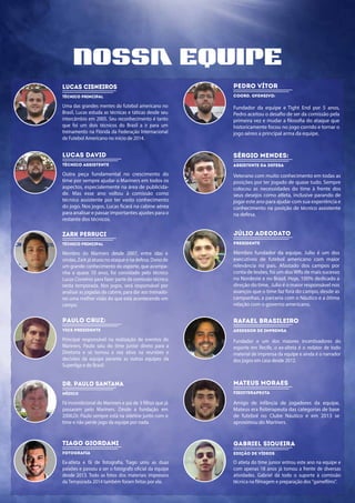 nossa equipe
lucas cisneiros
Técnico Principal
Uma das grandes mentes do futebol americano no
Brasil, Lucas estuda as técnicas e táticas desde seu
intercâmbio em 2005. Seu reconhecimento é tanto
que foi um dois técnicos do Brasil a ir para um
treinamento na Flórida da Federação Internacional
de Futebol Americano no início de 2014.
Pedro Vítor
Coord. Ofensivo:
Fundador da equipe e Tight End por 5 anos,
Pedro aceitou o desafio de ser da comissão pela
primeira vez e mudar a filosofia do ataque que
historicamente focou no jogo corrido e tornar o
jogo aéreo a principal arma da equipe.
lucas david
Técnico Assistente
Outra peça fundamental no crescimento do
time por sempre ajudar o Mariners em todos os
aspectos, especialemente na área de publicida-
de. Mas esse ano voltou à comissão como
técnico assistente por ter vasto conhecimento
do jogo. Nos jogos, Lucas ficará na cabine aérea
para analisar e passar importantes ajustes para o
restante dos técnicos.
Sérgio Mendes:
assistente da defesa
Veterano com muito conhecimento em todas as
posições por ter jogado de quase tudo. Sempre
colocou as necessidades do time à frente dos
seus desejos como atleta, inclusive parando de
jogar este ano para ajudar com sua experiência e
conhecimento na posição de técnico assistente
na defesa.
Zark Perruci
Técnico Principal
Membro do Mariners desde 2007, entre idas e
vindas, Zark já atuou no ataque e na defesa. Dono de
um grande conhecimento do esporte, que acompa-
nha a quase 10 anos, foi convidado pelo técnico
Lucas Cisneiros para fazer parte da comissão técnica
nesta temporada. Nos jogos, será responsável por
analisar as jogadas da cabine, para dar aos treinado-
res uma melhor visão do que está acontecendo em
campo.
Júlio Adeodato
Presidente
Membro fundador da equipe, Julio é um dos
executivos de futebol americano com maior
relevância no país. Afastado dos campos por
conta de lesões, foi um dos WRs de mais sucesso
no Nordeste e no Brasil. Hoje, 100% dedicado a
direção do time, Julio é o maior responsável nos
avanços que o time faz fora do campo, desde as
campanhas, a parceria com o Náutico e a ótima
relação com o governo americano.
Paulo Cruz:
Vice-Presidente
Principal responsável na realização de eventos do
Mariners, Paulo saiu do time junior direto para a
Diretoria e se tornou a voz ativa na reuniões e
decisões da equipe perante as outras equipes da
Superliga e do Brasil.
Rafael Brasileiro
Assessor de Imprensa
Fundador e um dos maiores incentivadores do
esporte em Recife, o ex-alteta é o redator de todo
material de imprensa da equipe e ainda é o narrador
dos jogos em casa desde 2012.
Dr. Paulo Santana Mateus Moraes
Médico
Fã incondicional do Mariners e pai de 3 filhos que já
passaram pelo Mariners. Desde a fundação em
2006,Dr. Paulo sempre está na sideline junto com o
time e não perde jogo da equipe por nada.
Fisioterapeuta
Amigo de infância de jogadores da equipe,
Mateus era fisiterapeuta das categorias de base
de futebol no Clube Náutico e em 2013 se
aproximou do Mariners.
Tiago Giordani
Fotografia
Ex-atleta e fã de fotografia, Tiago uniu as duas
paixões e passou a ser o fotógrafo oficial da equipe
desde 2013. Todo as fotos dos materiais impressos
da Temporada 2014 também foram feitas por ele.
Gabriel Siqueira
Edição de Vídeos
O atleta do time junior entrou este ano na equipe e
com apenas 18 anos já tomou a frente de diversas
atividades. Gabriel dá todo o suporte à comissão
técnica na filmagem e preparação dos "gamefilms".
 