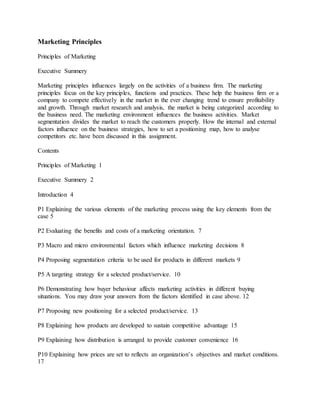 Marketing Principles
Principles of Marketing
Executive Summery
Marketing principles influences largely on the activities of a business firm. The marketing
principles focus on the key principles, functions and practices. These help the business firm or a
company to compete effectively in the market in the ever changing trend to ensure profitability
and growth. Through market research and analysis, the market is being categorized according to
the business need. The marketing environment influences the business activities. Market
segmentation divides the market to reach the customers properly. How the internal and external
factors influence on the business strategies, how to set a positioning map, how to analyse
competitors etc. have been discussed in this assignment.
Contents
Principles of Marketing 1
Executive Summery 2
Introduction 4
P1 Explaining the various elements of the marketing process using the key elements from the
case 5
P2 Evaluating the benefits and costs of a marketing orientation. 7
P3 Macro and micro environmental factors which influence marketing decisions 8
P4 Proposing segmentation criteria to be used for products in different markets 9
P5 A targeting strategy for a selected product/service. 10
P6 Demonstrating how buyer behaviour affects marketing activities in different buying
situations. You may draw your answers from the factors identified in case above. 12
P7 Proposing new positioning for a selected product/service. 13
P8 Explaining how products are developed to sustain competitive advantage 15
P9 Explaining how distribution is arranged to provide customer convenience 16
P10 Explaining how prices are set to reflects an organization’s objectives and market conditions.
17
 