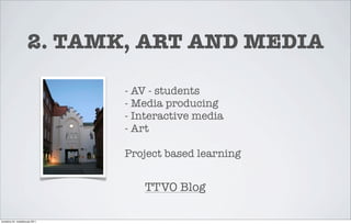 2. TAMK, ART AND MEDIA

                                 - AV - students
                                 - Media producing
                                 - Interactive media
                                 - Art

                                 Project based learning


                                    TTVO Blog

torstaina 24. maaliskuuta 2011
 