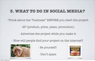 3. WHAT TO DO IN SOCIAL MEDIA?

                   - Think about the ”business” BEFORE you start the project

                                       - 4P (product, price, place, promotion)

                                      - Advertise the project while you make it

                                 - How will people ﬁnd your project on the internet?

                                                   - Be yourself!

                                                    - Don’t spam
torstaina 24. maaliskuuta 2011
 