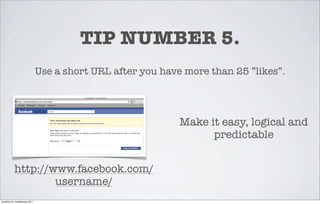 TIP NUMBER 5.
                                 Use a short URL after you have more than 25 ”likes”.




                                                               Make it easy, logical and
                                                                     predictable


            http://www.facebook.com/
                    username/
torstaina 24. maaliskuuta 2011
 