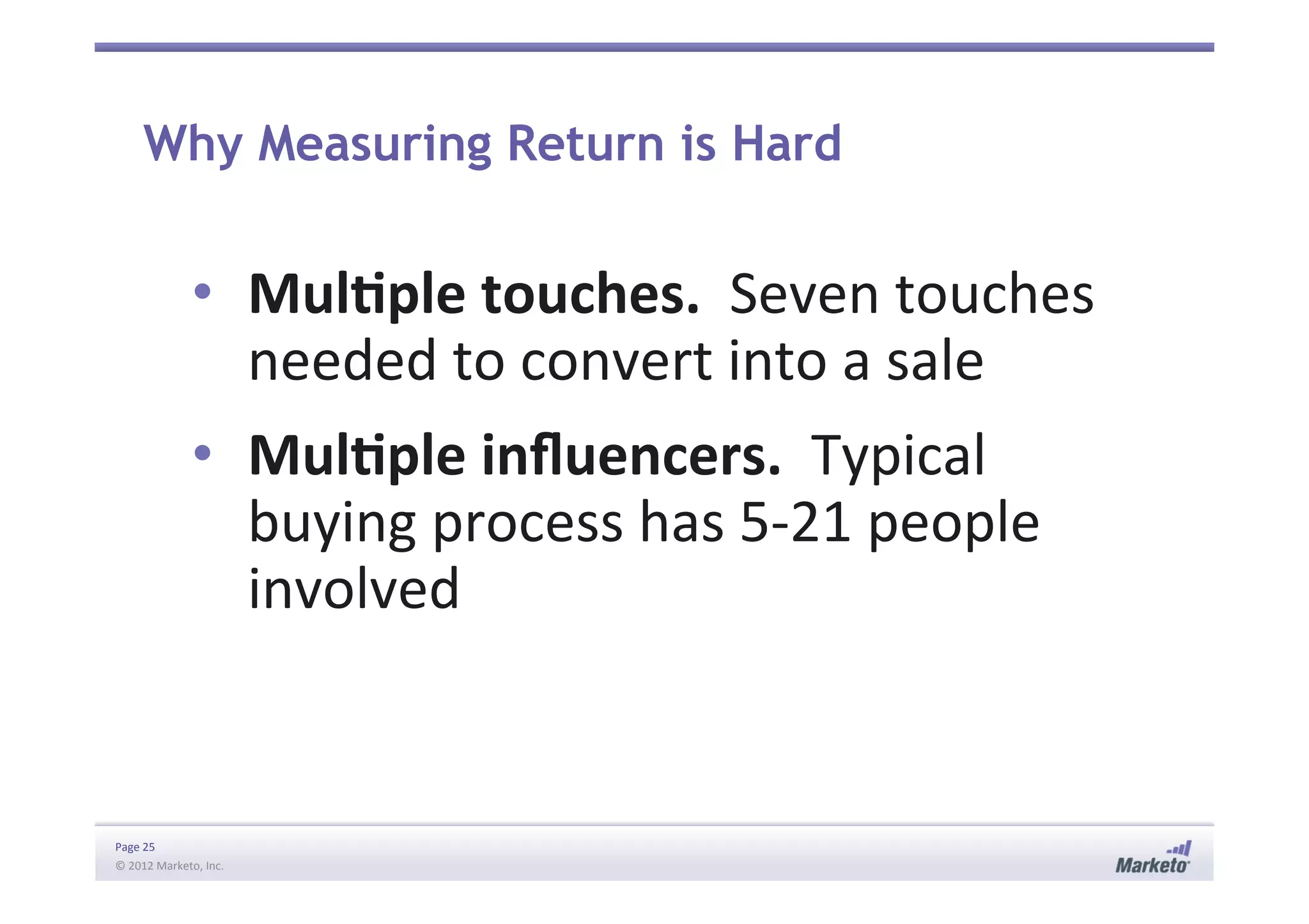 Page	
  25	
  
©	
  2012	
  Marketo,	
  Inc.	
  	
  
Why Measuring Return is Hard
•  MulIple	
  touches.	
  	
  Seven	
  touches	
  
needed	
  to	
  convert	
  into	
  a	
  sale	
  
•  MulIple	
  inﬂuencers.	
  	
  Typical	
  
buying	
  process	
  has	
  5-­‐21	
  people	
  
involved	
  
 