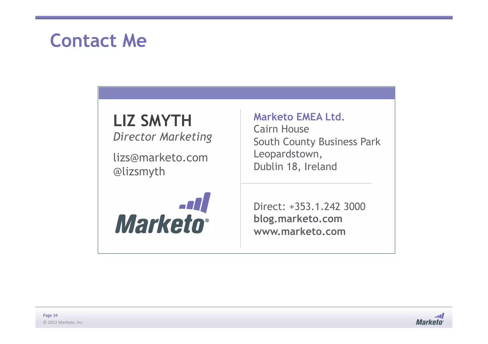 Page	
  34	
  
©	
  2012	
  Marketo,	
  Inc.	
  	
  
Marketo EMEA Ltd.
Cairn House
South County Business Park
Leopardstown,
Dublin 18, Ireland
Direct: +353.1.242 3000
blog.marketo.com
www.marketo.com
LIZ SMYTH
Director Marketing
lizs@marketo.com
@lizsmyth
Contact Me
 