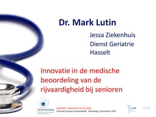 Dr. Mark Lutin
                                   Jessa Ziekenhuis
                                   Dienst Geriatrie
                                   Hasselt

Innovatie in de medische
beoordeling van de
rijvaardigheid bij senioren

     ZORGIDEE: INNOVATIES IN DE ZORG
     Uhasselt (Campus Diepenbeek) - Maandag 13 december 2010
 