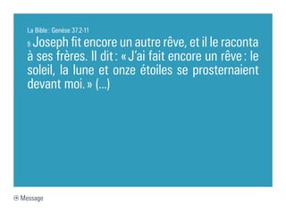 La Bible : Genèse 37.2-11

  9Joseph fit encore un autre rêve, et il le raconta
  à ses frères. Il dit : « J’ai fait encore un rêve : le
  soleil, la lune et onze étoiles se prosternaient
  devant moi. » (...)




Message
 