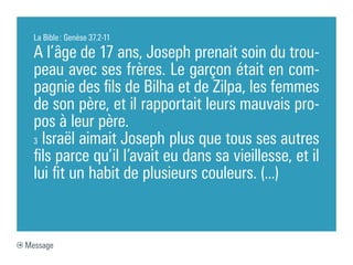 La Bible : Genèse 37.2-11

  A l’âge de 17 ans, Joseph prenait soin du trou-
  peau avec ses frères. Le garçon était en com-
  pagnie des fils de Bilha et de Zilpa, les femmes
  de son père, et il rapportait leurs mauvais pro-
  pos à leur père.
  3 Israël aimait Joseph plus que tous ses autres

  fils parce qu’il l’avait eu dans sa vieillesse, et il
  lui fit un habit de plusieurs couleurs. (...)



Message
 