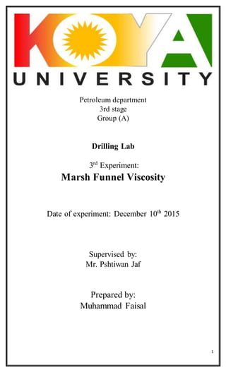 1
Petroleum department
3rd stage
Group (A)
Drilling Lab
3rd
Experiment:
Marsh Funnel Viscosity
Date of experiment: December 10th
2015
Supervised by:
Mr. Pshtiwan Jaf
Prepared by:
Muhammad Faisal
 