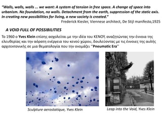 “Walls, walls, walls ... we want: A system of tension in free space. A change of space into
urbanism. No foundation, no walls. Detachment from the earth, suppression of the static axis.
In creating new possibilities for living, a new society is created.”
                                       Frederick Kiesler, Viennese architect, De Stijl manifesto,1925

  A VOID FULL OF POSSIBILITIES
Το 1960 ο Yves Klein επίςθσ αςχολείται με τθν ιδζα του ΚΕΝΟΥ, αναηθτώντασ τθν ζννοια τθσ
ελευκερίασ και τθν αόρατθ ενζργεια του κενοφ χώρου, δουλεφοντασ με τισ ζννοιεσ τθσ αυλισ
αρχιτεκτονικισ ςε μια κεματολογία που τθν ονομάηει ‘’Pneumatic Era’’




                Sculpture aerostatique, Yves Klein                Leap into the Void, Yves Klein
 