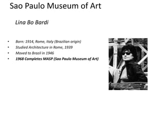 Sao Paulo Museum of Art
     Lina Bo Bardi

•    Born: 1914, Rome, Italy (Brazilian origin)
•    Studied Architecture in Rome, 1939
•    Moved to Brazil in 1946
•    1968 Completes MASP (Sao Paulo Museum of Art)
 