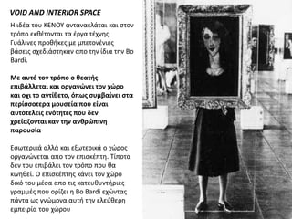 VOID AND INTERIOR SPACE
Η ιδζα του ΚΕΝΟΥ αντανακλάται και ςτον
τρόπο εκκζτονται τα ζργα τζχνθσ.
Γυάλινεσ προκικεσ με μπετονζνιεσ
βάςεισ ςχεδιάςτθκαν απο τθν ίδια τθν Bo
Bardi.

Mε αυτό τον τρόπο ο ιεατθσ
επιβάλλεται και οργανώνει τον χώρο
και οχι το αντίιετο, όπωσ ςυμβαίνει ςτα
περίςςοτερα μουςεία που είναι
αυτοτελεισ ενότητεσ που δεν
χρείαζονται καν την ανιρώπινη
παρουςία

Εςωτερικά αλλά και εξωτερικά ο χώροσ
οργανώνεται απο τον επιςκζπτθ. Τίποτα
δεν του επιβάλει τον τρόπο που κα
κινθκεί. Ο επιςκζπτθσ κάνει τον χώρο
δικό του μζςα απο τισ κατευκυντιριεσ
γραμμζσ που ορίηει θ Bo Bardi εχώντασ
πάντα ωσ γνώμονα αυτι τθν ελεφκερθ
εμπειρία του χώρου
 