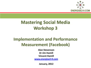 ENERGISE2-0.COM



   Mastering Social Media
        Workshop 3

Implementation and Performance
   Measurement (Facebook)
           Alan Stevenson
            Dr Jim Hamill
           Vincent Hamill
         www.energise2-0.com
            January, 2012
 