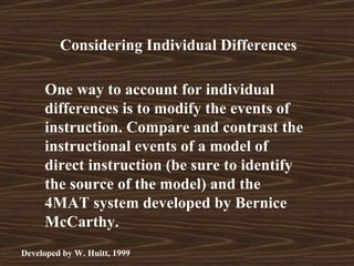 Considering Individual Differences

     One way to account for individual
     differences is to modify the events of
     instruction. Compare and contrast the
     instructional events of a model of
     direct instruction (be sure to identify
     the source of the model) and the
     4MAT system developed by Bernice
     McCarthy.
Developed by W. Huitt, 1999
 