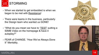 14
STORMING
• When we started to get embedded is when we
began to be met with Resistance!
• There were teams in the business, particularly
the Design team who wanted us GONE!
• “What do you mean we have to ‘TEST’ putting a
50MB Video on the homepage & have it
autoplay?”
• FEAR of CHANGE. “How We’ve Always Done
It” Mentality.
 