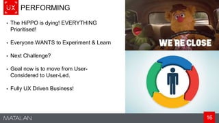 16
PERFORMING
• The HiPPO is dying! EVERYTHING
Prioritised!
• Everyone WANTS to Experiment & Learn
• Next Challenge?
• Goal now is to move from User-
Considered to User-Led.
• Fully UX Driven Business!
 
