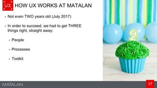 17
HOW UX WORKS AT MATALAN
• Not even TWO years old (July 2017)
• In order to succeed, we had to get THREE
things right, straight away:
• People
• Processes
• Toolkit
 