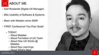 2
ABOUT ME
• Karl Rowlands (Digital UX Manager)
• BSc Usability of Software & Systems
• Been with Matalan since 2009!
• FIRST Conference! You Poor Sods!
• TODAY:
• About Matalan
• About Formation of UX Team
• About How UX Works @
Matalan
• About Key Learnings
• About What’s Next
 