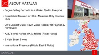 3
ABOUT MATALAN
• Began Selling Seconds in a Market Stall in Liverpool
• Established Matalan in 1985 - Members Only Discount
Club
• UK’s Largest Out of Town Value Retailer for Fashion &
Homeware
• +220 Stores Across UK & Ireland (Retail Parks)
• 3 High Street Stores
• International Presence (Middle East & Malta)
 