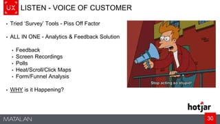 30
LISTEN - VOICE OF CUSTOMER
• Tried ‘Survey’ Tools - Piss Off Factor
• ALL IN ONE - Analytics & Feedback Solution
• Feedback
• Screen Recordings
• Polls
• Heat/Scroll/Click Maps
• Form/Funnel Analysis
• WHY is it Happening?
 