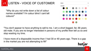 32
LISTEN - VOICE OF CUSTOMER
"Why do you not write down a list of colour
names available? I'm colour blind I cant tell
colours!”
"You don't appear to have anything to sell to me. I am a short legged, fat, 66 years
old male. If you are no longer interested in persons of my profile then tell us so and
stop wasting my time.
I have more of a disposable income than I had 30 or 40 years ago. There is a gap
in the market you are not attempting to fill!”
 