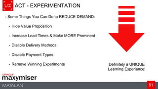 51
ACT - EXPERIMENTATION
• Some Things You Can Do to REDUCE DEMAND:
• Hide Value Proposition
• Increase Lead Times & Make MORE Prominent
• Disable Delivery Methods
• Disable Payment Types
• Remove Winning Experiments Definitely a UNIQUE
Learning Experience!
 