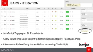 57
LEARN - ITERATION
• JavaScript Tagging on All Experiments
• Ability to Drill Into Each Variant to Obtain: Session Replay, Feedback, Polls
• Allows us to Refine if Any Issues Before Increasing Traffic Split
 
