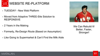 61
WEBSITE RE-PLATFORM
• TUESDAY - New Web Platform
• Moved from Adaptive THREE-Site Solution to
RESPONSIVE
• 2 Years in the Making
• Formerly, Re-Design Route (Based on Assumption)
• Like Going to Supermarket & Can’t Find the Milk Aisle
We Can Rebuild It!
Better, Faster,
Stronger!
 