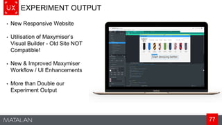 77
EXPERIMENT OUTPUT
• New Responsive Website
• Utilisation of Maxymiser’s
Visual Builder - Old Site NOT
Compatible!
• New & Improved Maxymiser
Workflow / UI Enhancements
• More than Double our
Experiment Output
 