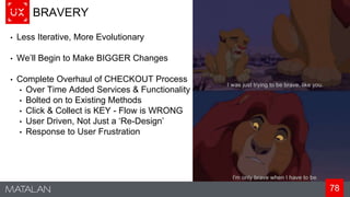 78
BRAVERY
• Less Iterative, More Evolutionary
• We’ll Begin to Make BIGGER Changes
• Complete Overhaul of CHECKOUT Process
• Over Time Added Services & Functionality
• Bolted on to Existing Methods
• Click & Collect is KEY - Flow is WRONG
• User Driven, Not Just a ‘Re-Design’
• Response to User Frustration
 