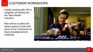 87
CUSTOMER WORKSHOPS
• Initially working with HR to
integrate UX testing into
the ‘New Starter’
induction.
• Plan will be to utilise the
device space to work with
some of our Customers on
future developments &
initiatives.
 