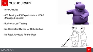 9
OUR JOURNEY
• HiPPO Ruled
• A/B Testing - 4/5 Experiments a YEAR
(Managed Service)
• Business-Led Testing
• No Dedicated Owner for Optimisation
• No Real Advocate for the User
 