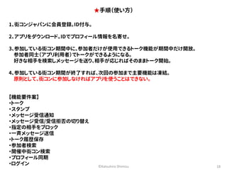 ★手順（使い方） 
©Katsuhiro Shimizu 18 
1、街コンジャパンに会員登録。ID付与。 
2、アプリをダウンロード。IDでプロフィール情報を名寄せ。 
3、参加している街コン期間中に、参加者だけが使用できるトーク機能が期間中だけ開放。 
参加者同士（アプリ利用者）でトークができるようになる。 
好きな相手を検索しメッセージを送り、相手が応じればそのままトーク開始。 
4、参加している街コン期間が終了すれば、次回の参加まで主要機能は凍結。 
原則として、街コンに参加しなければアプリを使うことはできない。 
【機能要件案】 
・トーク 
・スタンプ 
・メッセージ受信通知 
・メッセージ受信/受信拒否の切り替え 
・指定の相手をブロック 
・一斉メッセージ送信 
・トーク履歴保存 
・参加者検索 
・開催中街コン検索 
・プロフィール同期 
・ログイン 
 