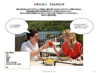 ★ポイント① フィルタリング 
年齢、居住地などのデモグラフィック属性と、趣味・関心などのサイコグラフィック属性で絞込み、 
希望の属性の相手のみ検索(またはメール受信)できるようにする。 
あらかじめ相手の情報がわかるから、いざ会った時に「何を話していいかわからない」 
気まずい現象を回避！ 
全く私もそう思うわ 
E７系の美しいフォルム 
も捨てがたいけどね 
©Katsuhiro Shimizu 19 
やっぱり新幹線は 
E３系に限るね 
【絞込項目例】 
・ID 
・年代 
・居住地 
・職業 
・趣味 
・街コンに来た目的 
(友人探し、恋人探し、婚活) 
など 
©Branson Missouri 
 