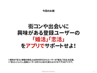 今回のお題 
街コンや出会いに 
興味がある登録ユーザーの 
「婚活」「恋活」 
をアプリでサポートせよ！ 
※既存の「街コン情報の発信」とは別の切り口からユーザーの「婚活」「恋活」を応援。 
※「街コンジャパン」登録ユーザーの方々に向けた新たなスマホアプリのアイデア。 
©Katsuhiro Shimizu 2 
 