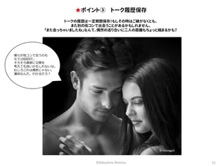 ★ポイント③ トーク履歴保存 
トークの履歴は一定期間保存！もしその時はご縁がなくとも、 
また別の街コンで出会うことがあるかもしれません。 
「また会っちゃいましたね」なんて、偶然の巡り合いに二人の距離もちょっと縮まるかも？ 
©Katsuhiro Shimizu 21 
僕らが街コンで会うのも 
もう10回目だ。 
そろそろ真剣に交際を 
考えても良いかもしれないな。 
むしろこれは偶然じゃない。 
運命なんだ。わかるだろ？ 
©rexboggs5 
 