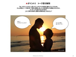 ★ポイント④ トーク受付解除 
「あ、この人いいかも！」と思ったら、その人との会話に集中したいですよね。 
そんな時は、トーク受付を一時的に解除しましょう。他の相手から検索されなくなり、 
メッセージも送られなくなります。 
これで意中の相手と濃密な時間を過ごせるかも！？ 
そんなの海に 
流しちゃった！ 
©Katsuhiro Shimizu 22 
あれ？ 
スマホどうしたの？ 
©vait_mcright 
 