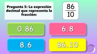 Incorrecto
Incorrecto
Ganador:
2 puntos
Incorrecto
Pregunta 5: La expresión
decimal que representa la
fracción:
86
10
 