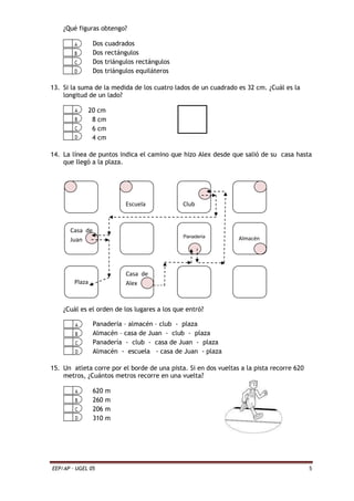 EEP/AP – UGEL 05 5
¿Qué figuras obtengo?
Dos cuadrados
Dos rectángulos
Dos triángulos rectángulos
Dos triángulos equiláteros
13. Si la suma de la medida de los cuatro lados de un cuadrado es 32 cm. ¿Cuál es la
longitud de un lado?
20 cm
8 cm
6 cm
4 cm
14. La línea de puntos indica el camino que hizo Alex desde que salió de su casa hasta
que llegó a la plaza.
¿Cuál es el orden de los lugares a los que entró?
Panadería – almacén – club - plaza
Almacén – casa de Juan - club - plaza
Panadería - club - casa de Juan - plaza
Almacén - escuela - casa de Juan - plaza
15. Un atleta corre por el borde de una pista. Si en dos vueltas a la pista recorre 620
metros, ¿Cuántos metros recorre en una vuelta?
620 m
260 m
206 m
310 m
Casa de
Juan
Plaza
Escuela
Casa de
Alex
Club
Panadería Almacén
 