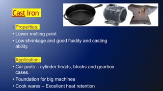 Cast Iron
• Properties:
• Lower melting point
• Low shrinkage and good fluidity and casting
ability.
• Application:
• Car parts – cylinder heads, blocks and gearbox
cases.
• Foundation for big machines
• Cook wares – Excellent heat retention
 