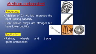 Medium carbonsteel
• Properties:
• Addition of Cr, Ni, Mo improves the
heat treating capacity.
• Heat treated alloys are stronger but
have lower ductility.
• Application:
• Railway wheels and tracks,
gears,crankshafts.
 