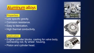 Aluminum alloys
• Properties:
• Low specific gravity.
• Corrosion resistance.
• Easy to fabrication.
• High thermal conductivity.
• Application:
• Engine cylinder blocks, casting for valve body,
connecting rod, fly wheel housing.
• Piston and cylinder head.
 