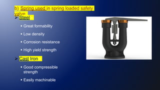 b) Spring used in spring loaded safety
valve.
 Steel:-
 Great formability
 Low density
 Corrosion resistance
 High yield strength
 Cast Iron:-
 Good compressible
strength
 Easily machinable
 