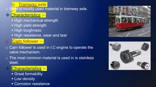i) Tramway axle
:-
o Steel is mostly used material in tramway axle.
 Characteristics :-
 High mechanical strength
 High yield strength
 High toughness
 High resistance, wear and tear
j) Cam follower :-
o Cam follower is used in I.C engine to operate the
valve mechanism.
o The most common material is used in is stainless
steel.
 Characteristics :-
 Great formability
 Low density
 Corrosion resistance
 