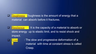  Toughness : Toughness is the amount of energy that a
material can absorb before it fractures.
 Resilience : It is the capacity of a material to absorb or
store energy up to elastic limit, and to resist shock and
impact.
 Cree
p
: The slow and progressive deformation of a
material with time at constant stress is called
Creep.
 