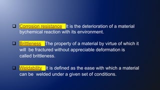  Corrosion resistance : It is the deterioration of a material
bychemical reaction with its environment.
 Brittleness : The property of a material by virtue of which it
will be fractured without appreciable deformation is
called brittleness.
 Weldability : It is defined as the ease with which a material
can be welded under a given set of conditions.
 