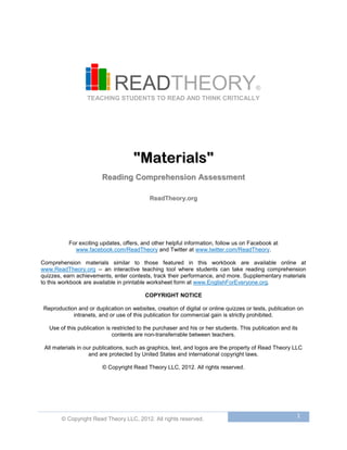 © Copyright Read Theory LLC, 2012. All rights reserved.
1
READTHEORY®
TEACHING STUDENTS TO READ AND THINK CRITICALLY
""MMaatteerriiaallss""
RReeaaddiinngg CCoommpprreehheennssiioonn AAsssseessssmmeenntt
RReeaaddTThheeoorryy..oorrgg
For exciting updates, offers, and other helpful information, follow us on Facebook at
www.facebook.com/ReadTheory and Twitter at www.twitter.com/ReadTheory.
Comprehension materials similar to those featured in this workbook are available online at
www.ReadTheory.org -- an interactive teaching tool where students can take reading comprehension
quizzes, earn achievements, enter contests, track their performance, and more. Supplementary materials
to this workbook are available in printable worksheet form at www.EnglishForEveryone.org.
COPYRIGHT NOTICE
Reproduction and or duplication on websites, creation of digital or online quizzes or tests, publication on
intranets, and or use of this publication for commercial gain is strictly prohibited.
Use of this publication is restricted to the purchaser and his or her students. This publication and its
contents are non-transferrable between teachers.
All materials in our publications, such as graphics, text, and logos are the property of Read Theory LLC
and are protected by United States and international copyright laws.
© Copyright Read Theory LLC, 2012. All rights reserved.
 