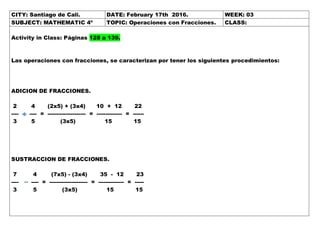 CITY: Santiago de Cali. DATE: February 17th 2016. WEEK: 03
SUBJECT: MATHEMATIC 4º TOPIC: Operaciones con Fracciones. CLASS:
Activity in Class: Páginas 128 a 139.
Las operaciones con fracciones, se caracterizan por tener los siguientes procedimientos:
ADICION DE FRACCIONES.
2 4 (2x5) + (3x4) 10 + 12 22
---- ---- = --------------------- = -------------- = ------
3 5 (3x5) 15 15
SUSTRACCION DE FRACCIONES.
7 4 (7x5) - (3x4) 35 - 12 23
---- ---- = --------------------- = -------------- = -----
3 5 (3x5) 15 15